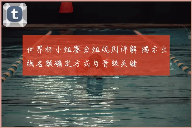 世界杯小组赛分组规则详解 揭示出线名额确定方式与晋级关键