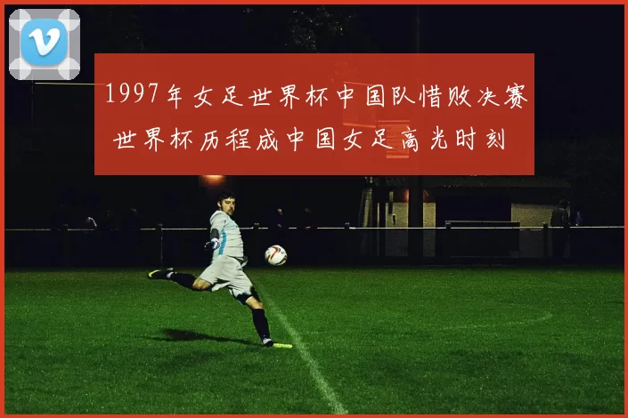 1997年女足世界杯中国队惜败决赛 世界杯历程成中国女足高光时刻